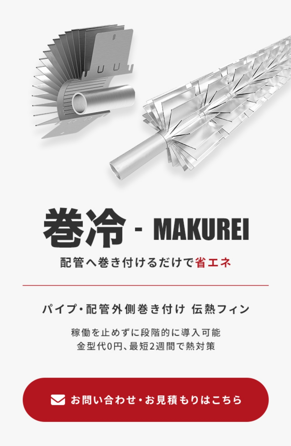 巻冷 - MAKUREI 配管へ巻付けるだけで省エネ パイプ・配管外側巻き付け 伝熱フィン 稼働を止めずに段階的に導入可能。金型代0円、最短2週間で熱対策。